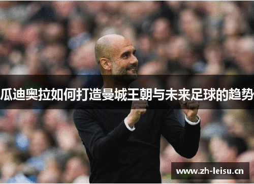 瓜迪奥拉如何打造曼城王朝与未来足球的趋势