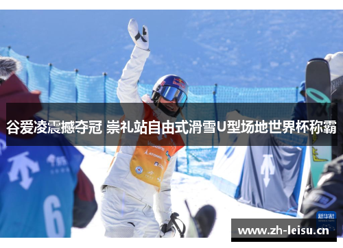 谷爱凌震撼夺冠 崇礼站自由式滑雪U型场地世界杯称霸