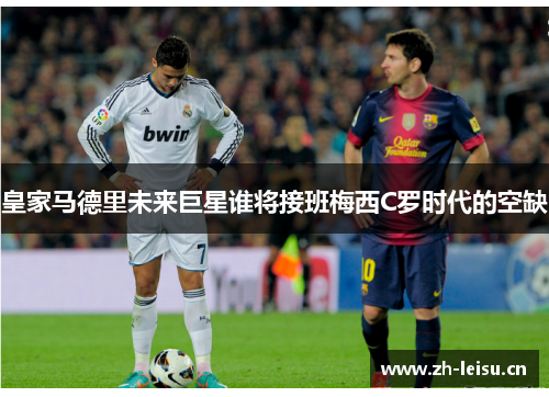 皇家马德里未来巨星谁将接班梅西C罗时代的空缺