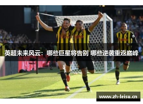 英超未来风云：哪些巨星将告别 哪些逆袭重返巅峰