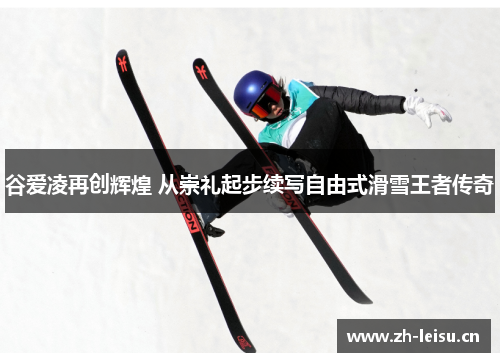 谷爱凌再创辉煌 从崇礼起步续写自由式滑雪王者传奇