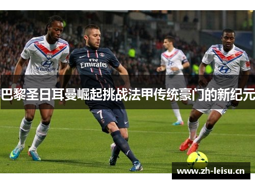 巴黎圣日耳曼崛起挑战法甲传统豪门的新纪元