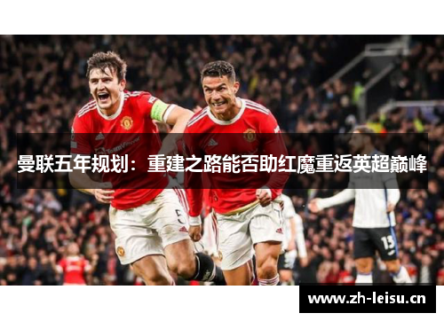 曼联五年规划：重建之路能否助红魔重返英超巅峰