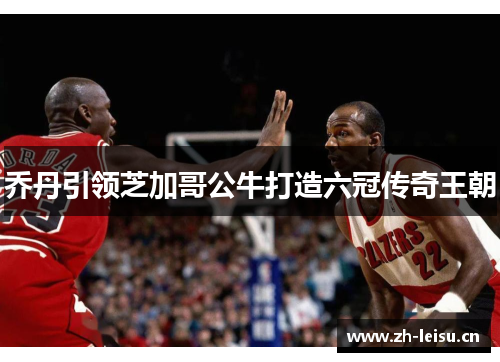 乔丹引领芝加哥公牛打造六冠传奇王朝