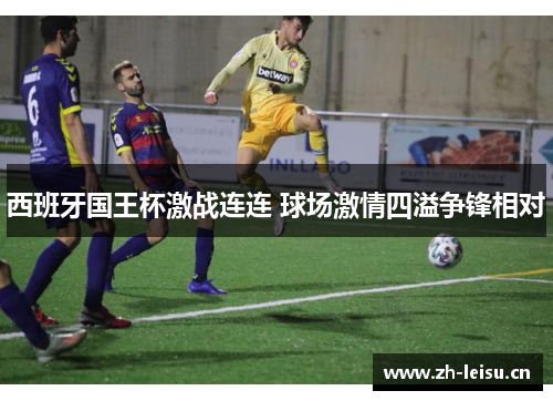 西班牙国王杯激战连连 球场激情四溢争锋相对