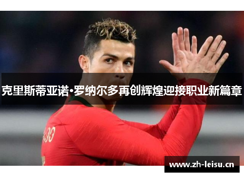 克里斯蒂亚诺·罗纳尔多再创辉煌迎接职业新篇章