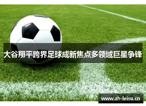 大谷翔平跨界足球成新焦点多领域巨星争锋