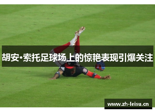 胡安·索托足球场上的惊艳表现引爆关注